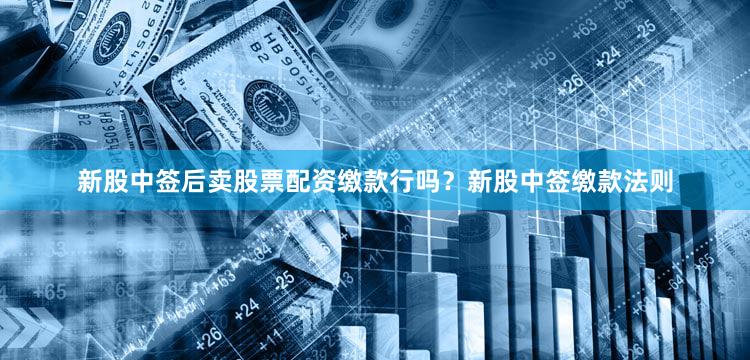 新股中签后卖股票配资缴款行吗？新股中签缴款法则