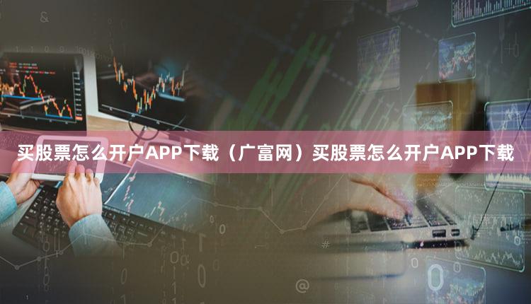 买股票怎么开户APP下载（广富网）买股票怎么开户APP下载
