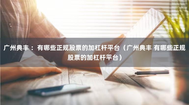 广州典丰 ：有哪些正规股票的加杠杆平台（广州典丰 有哪些正规股票的加杠杆平台）