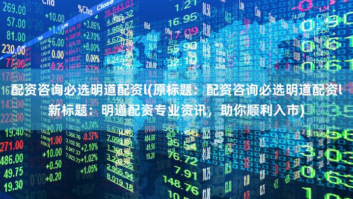 配资咨询必选明道配资l(原标题：配资咨询必选明道配资l新标题：明道配资专业资讯，助你顺利入市)