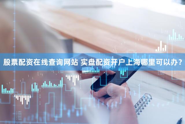 股票配资在线查询网站 实盘配资开户上海哪里可以办？