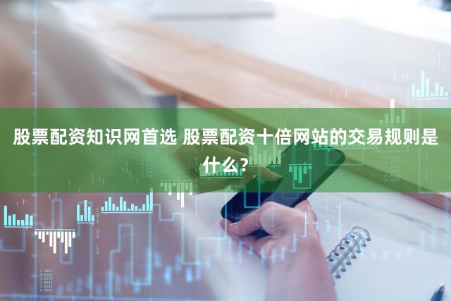 股票配资知识网首选 股票配资十倍网站的交易规则是什么？