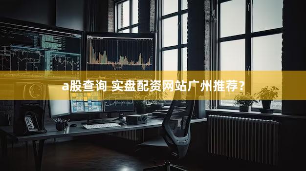 a股查询 实盘配资网站广州推荐？