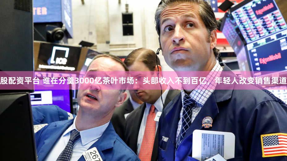 股配资平台 谁在分羹3000亿茶叶市场：头部收入不到百亿，年轻人改变销售渠道