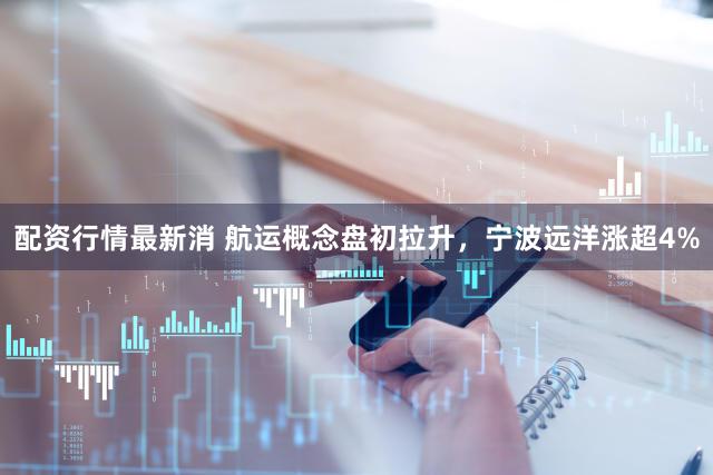 配资行情最新消 航运概念盘初拉升，宁波远洋涨超4%