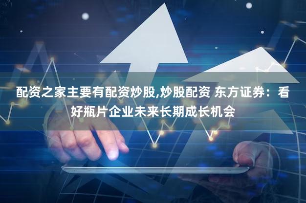 配资之家主要有配资炒股,炒股配资 东方证券：看好瓶片企业未来长期成长机会