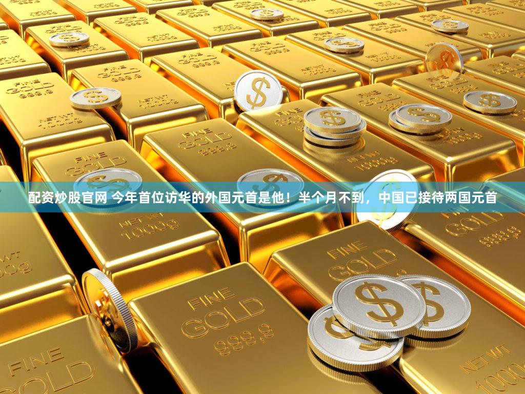 配资炒股官网 今年首位访华的外国元首是他！半个月不到，中国已接待两国元首