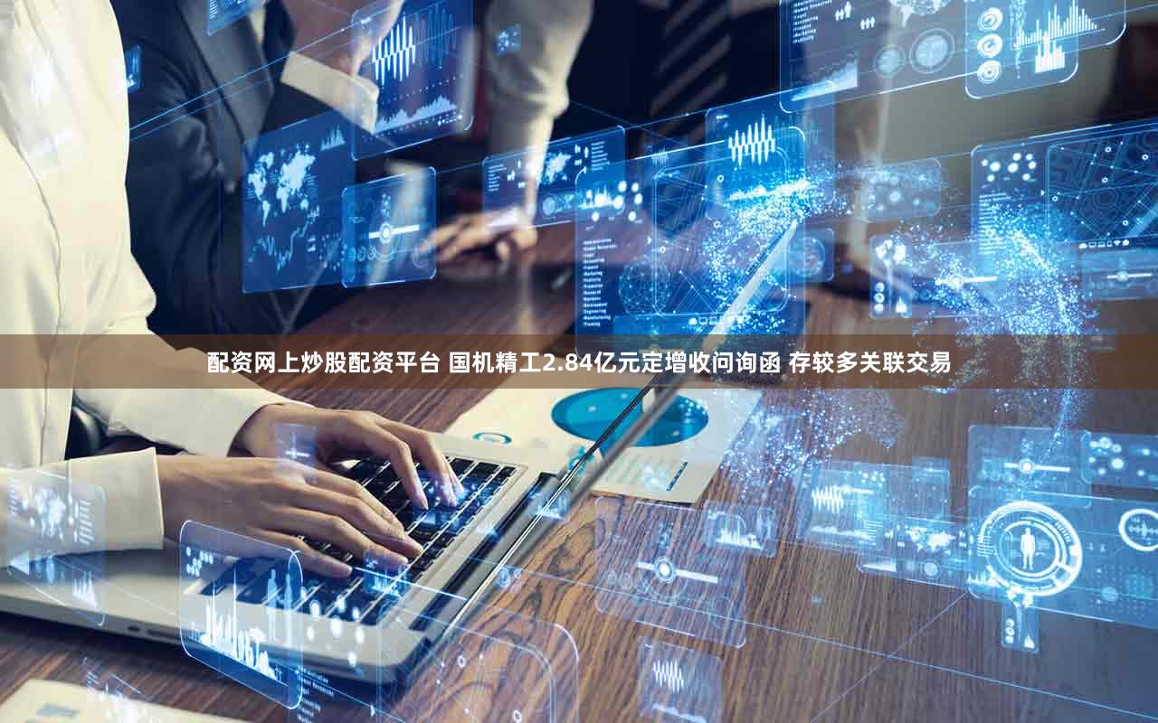 配资网上炒股配资平台 国机精工2.84亿元定增收问询函 存较多关联交易