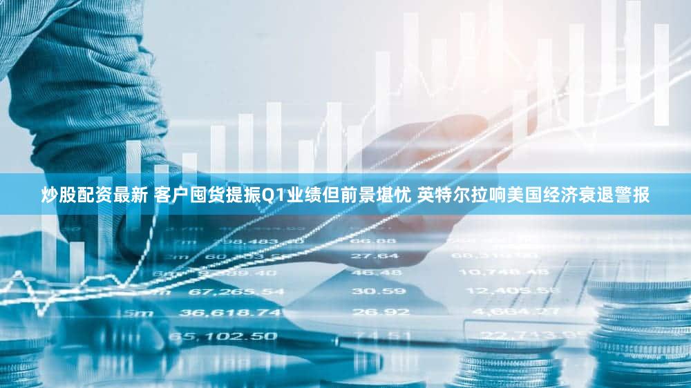 炒股配资最新 客户囤货提振Q1业绩但前景堪忧 英特尔拉响美国经济衰退警报