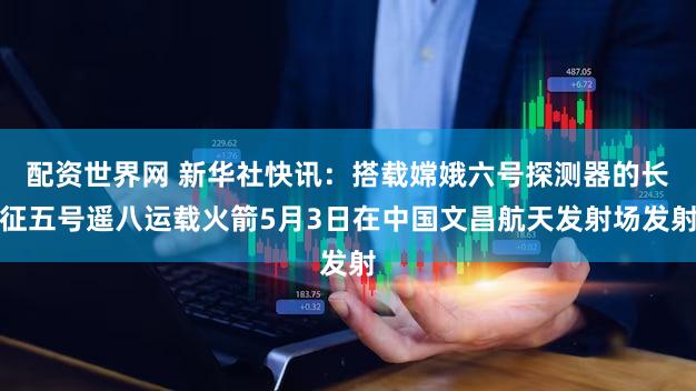 配资世界网 新华社快讯：搭载嫦娥六号探测器的长征五号遥八运载火箭5月3日在中国文昌航天发射场发射