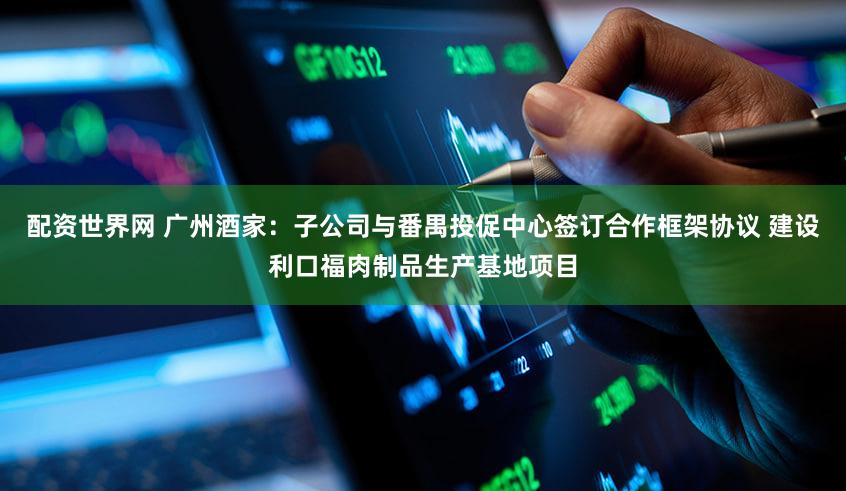 配资世界网 广州酒家：子公司与番禺投促中心签订合作框架协议 建设利口福肉制品生产基地项目