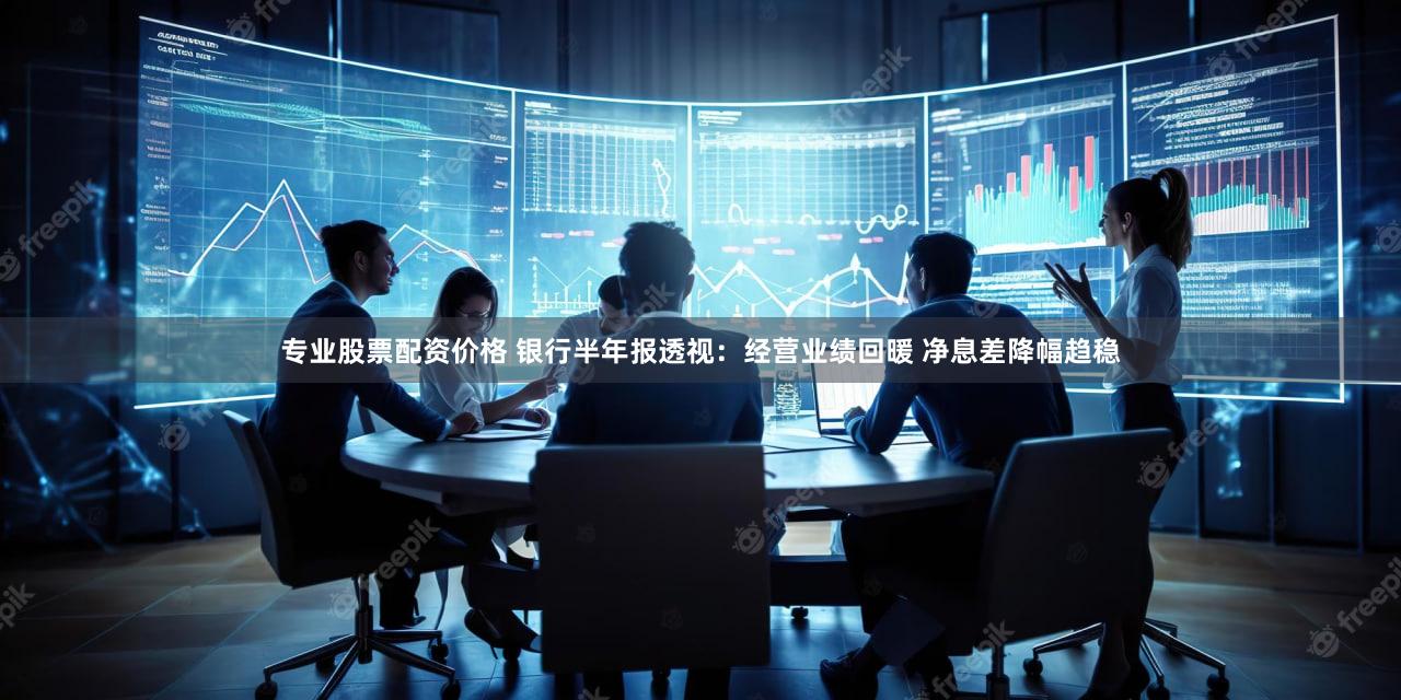 专业股票配资价格 银行半年报透视：经营业绩回暖 净息差降幅趋稳