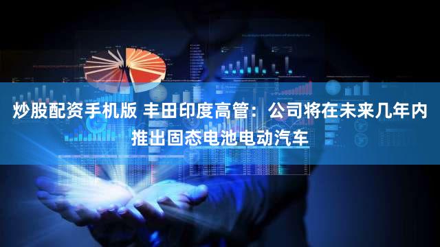 炒股配资手机版 丰田印度高管：公司将在未来几年内推出固态电池电动汽车