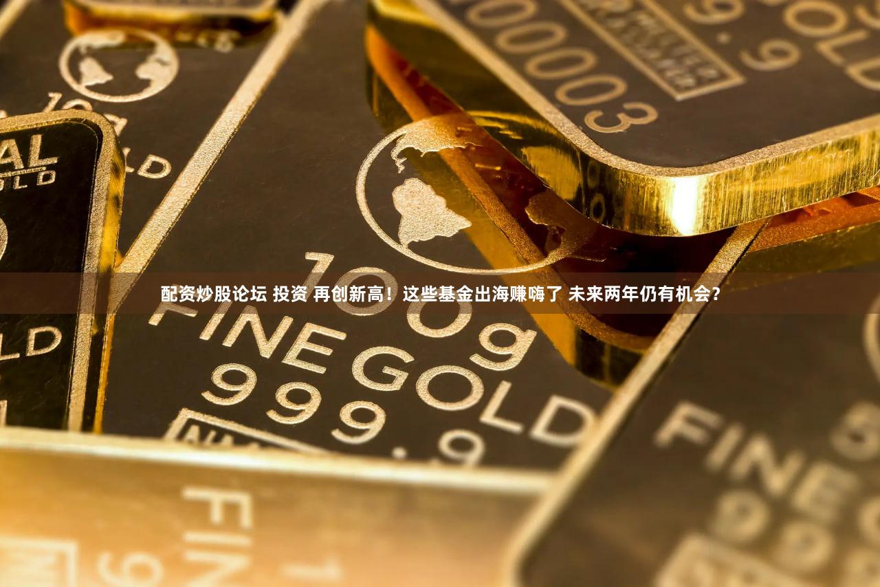 配资炒股论坛 投资 再创新高！这些基金出海赚嗨了 未来两年仍有机会？