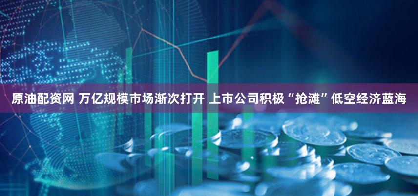 原油配资网 万亿规模市场渐次打开 上市公司积极“抢滩”低空经济蓝海