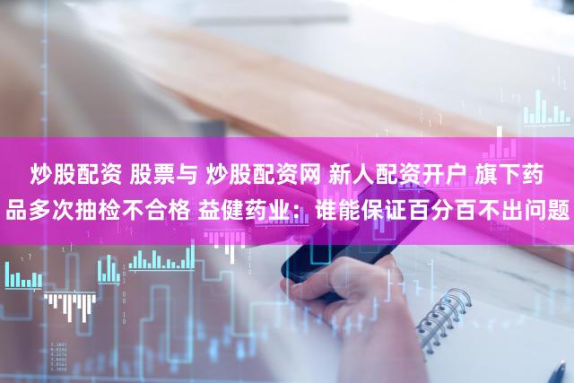 炒股配资 股票与 炒股配资网 新人配资开户 旗下药品多次抽检不合格 益健药业：谁能保证百分百不出问题