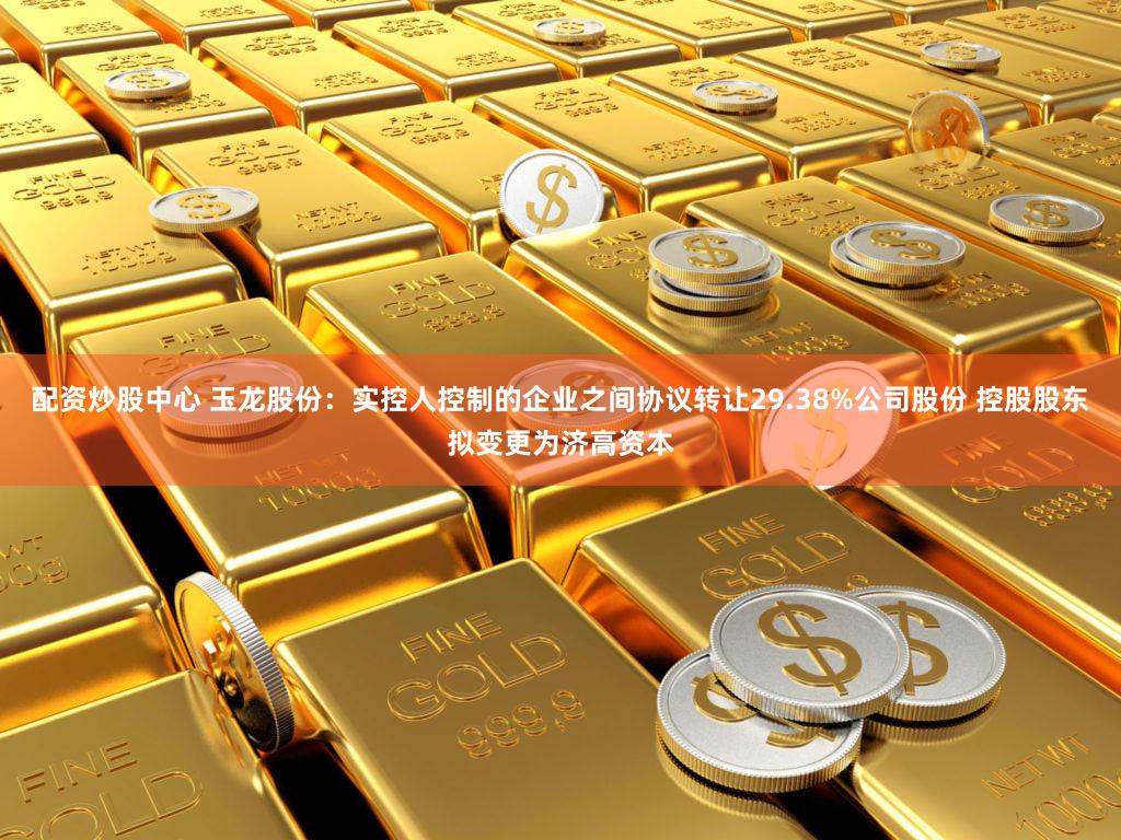 配资炒股中心 玉龙股份：实控人控制的企业之间协议转让29.38%公司股份 控股股东拟变更为济高资本