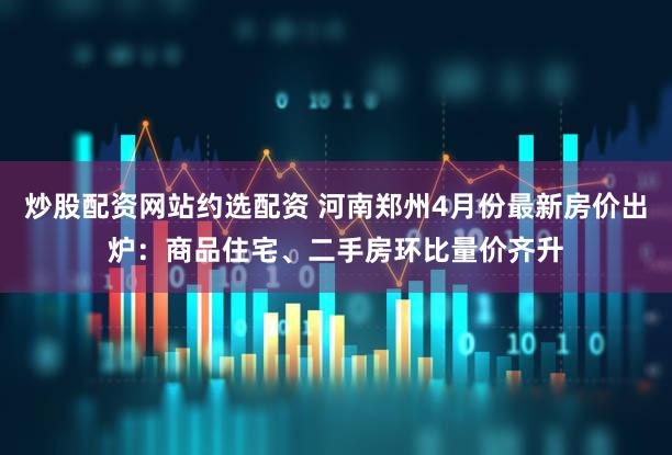 炒股配资网站约选配资 河南郑州4月份最新房价出炉：商品住宅、二手房环比量价齐升