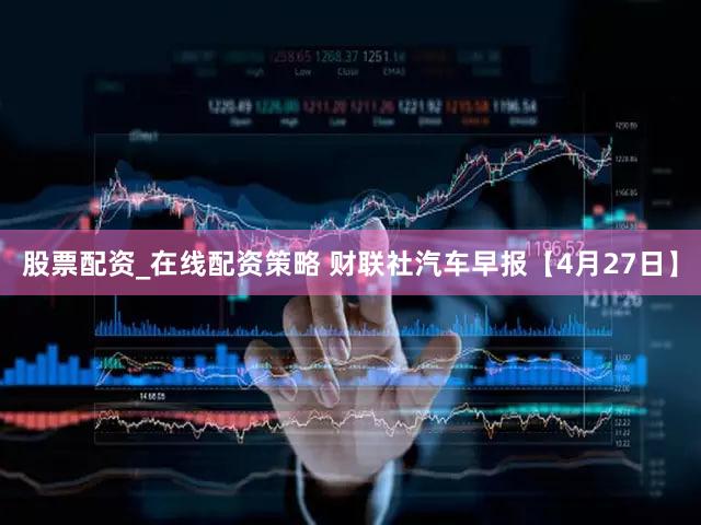 股票配资_在线配资策略 财联社汽车早报【4月27日】