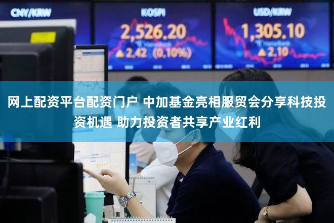 网上配资平台配资门户 中加基金亮相服贸会分享科技投资机遇 助力投资者共享产业红利