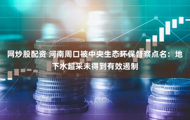 网炒股配资 河南周口被中央生态环保督察点名：地下水超采未得到有效遏制