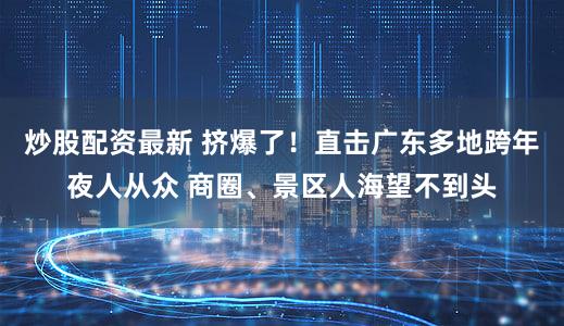炒股配资最新 挤爆了！直击广东多地跨年夜人从众 商圈、景区人海望不到头