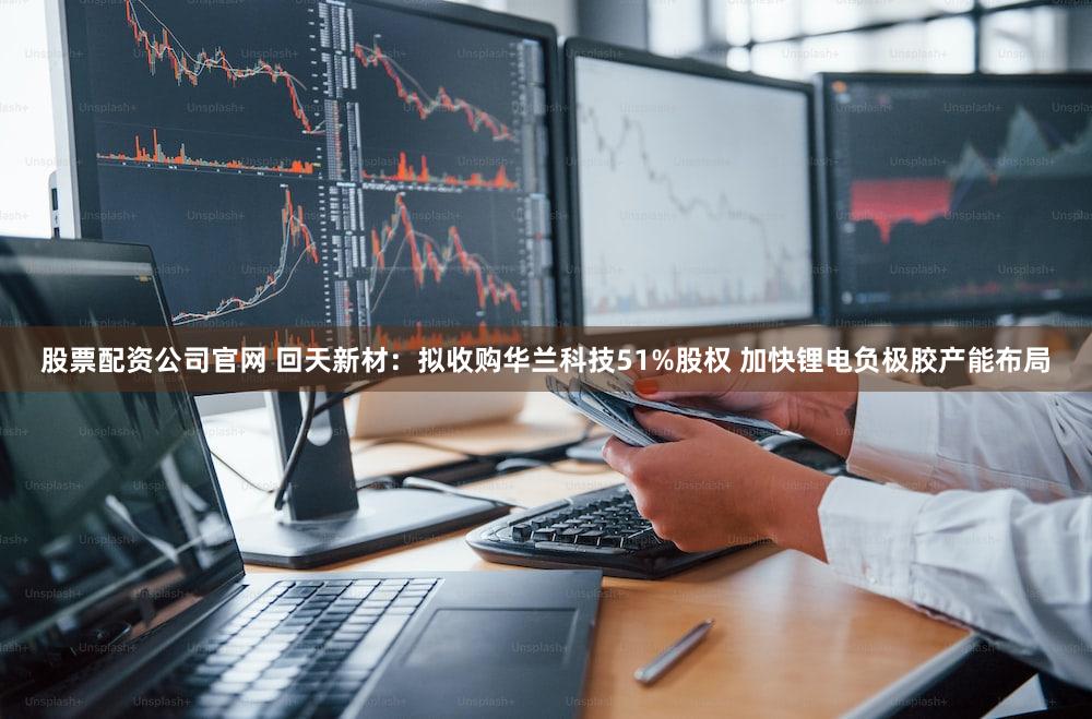 股票配资公司官网 回天新材：拟收购华兰科技51%股权 加快锂电负极胶产能布局