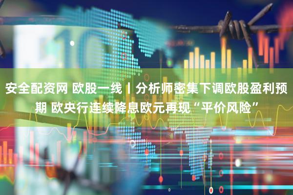 安全配资网 欧股一线丨分析师密集下调欧股盈利预期 欧央行连续降息欧元再现“平价风险”