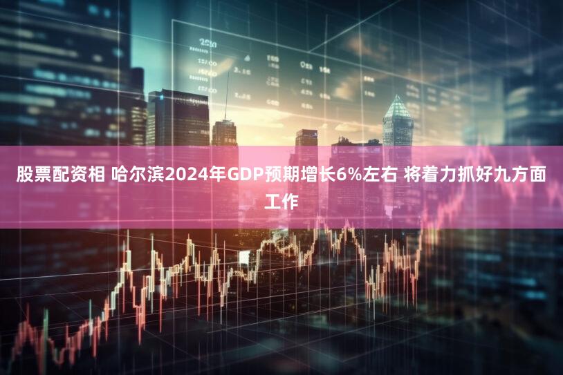 股票配资相 哈尔滨2024年GDP预期增长6%左右 将着力抓好九方面工作