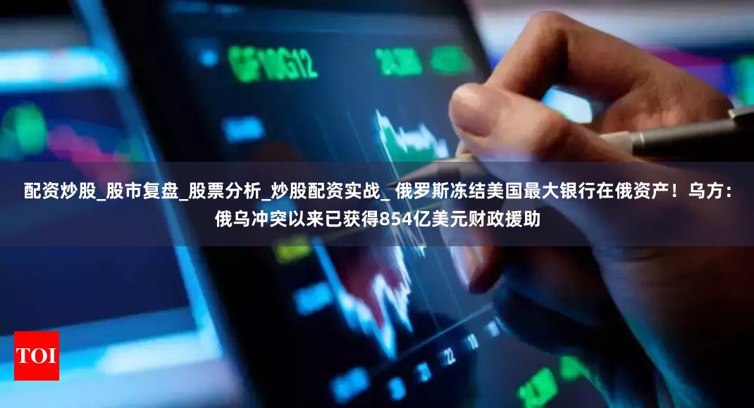 配资炒股_股市复盘_股票分析_炒股配资实战_ 俄罗斯冻结美国最大银行在俄资产！乌方：俄乌冲突以来已获得854亿美元财政援助