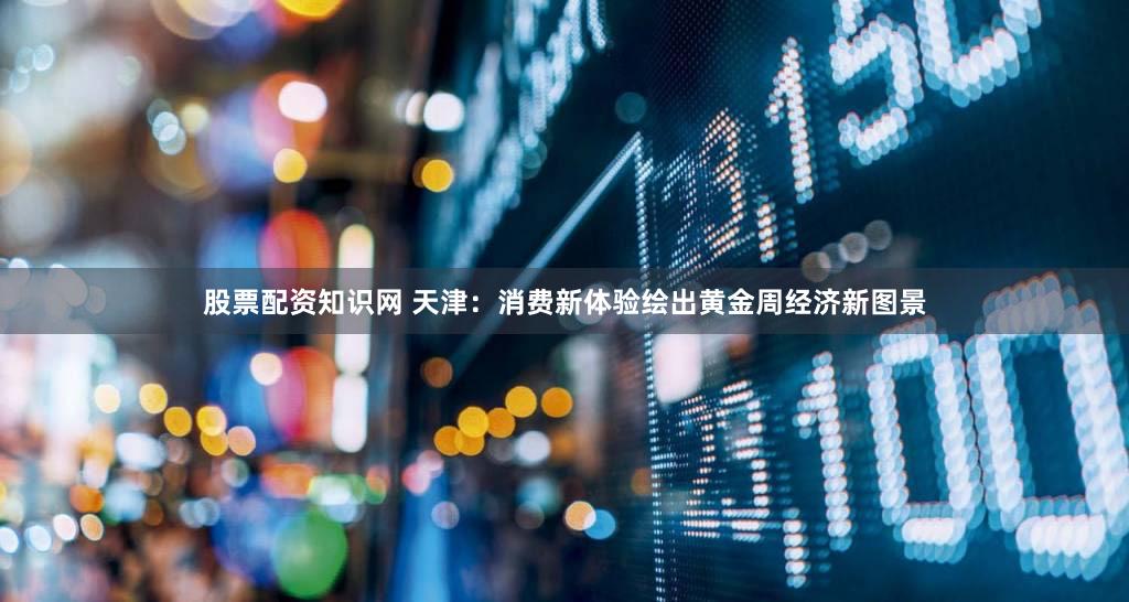 股票配资知识网 天津：消费新体验绘出黄金周经济新图景