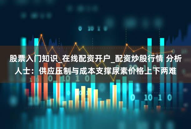 股票入门知识_在线配资开户_配资炒股行情 分析人士：供应压制与成本支撑尿素价格上下两难