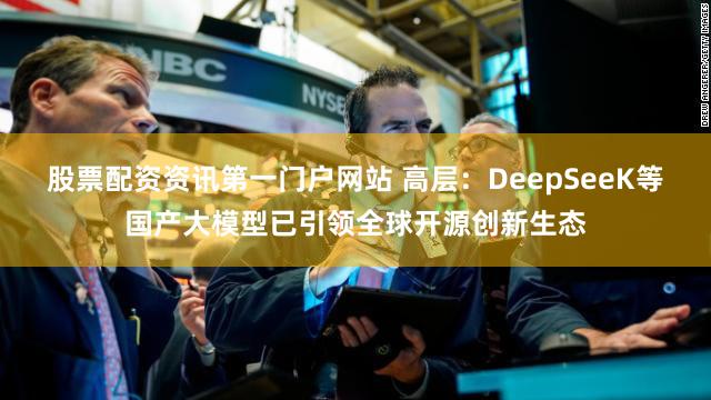 股票配资资讯第一门户网站 高层：DeepSeeK等国产大模型已引领全球开源创新生态