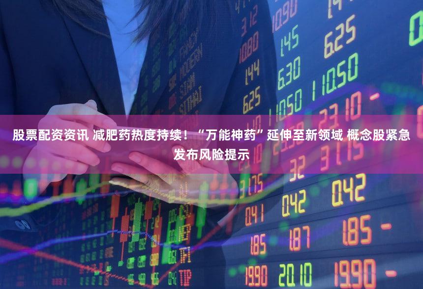 股票配资资讯 减肥药热度持续！“万能神药”延伸至新领域 概念股紧急发布风险提示