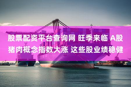 股票配资平台查询网 旺季来临 A股猪肉概念指数大涨 这些股业绩稳健