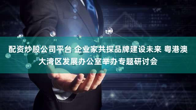 配资炒股公司平台 企业家共探品牌建设未来 粤港澳大湾区发展办公室举办专题研讨会