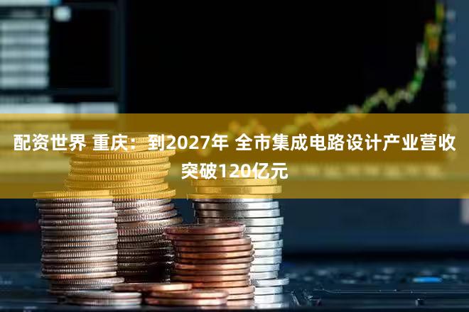 配资世界 重庆：到2027年 全市集成电路设计产业营收突破120亿元