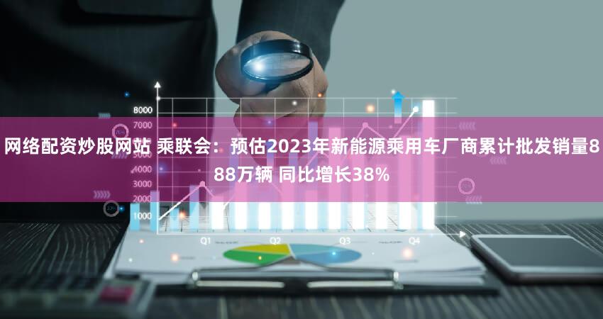 网络配资炒股网站 乘联会:预估2023年新能源乘用车厂商累计批发销量888万辆 同比增长38%