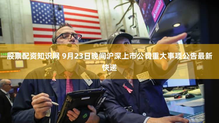 股票配资知识网 9月23日晚间沪深上市公司重大事项公告最新快递