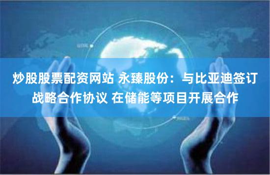 炒股股票配资网站 永臻股份：与比亚迪签订战略合作协议 在储能等项目开展合作