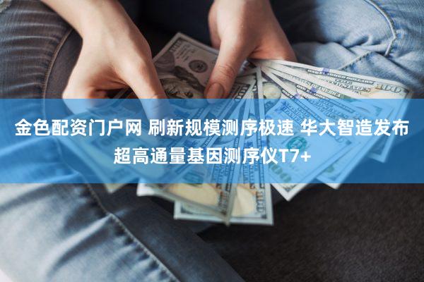 金色配资门户网 刷新规模测序极速 华大智造发布超高通量基因测序仪T7+