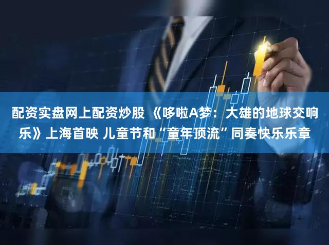 配资实盘网上配资炒股 《哆啦A梦：大雄的地球交响乐》上海首映 儿童节和“童年顶流”同奏快乐乐章