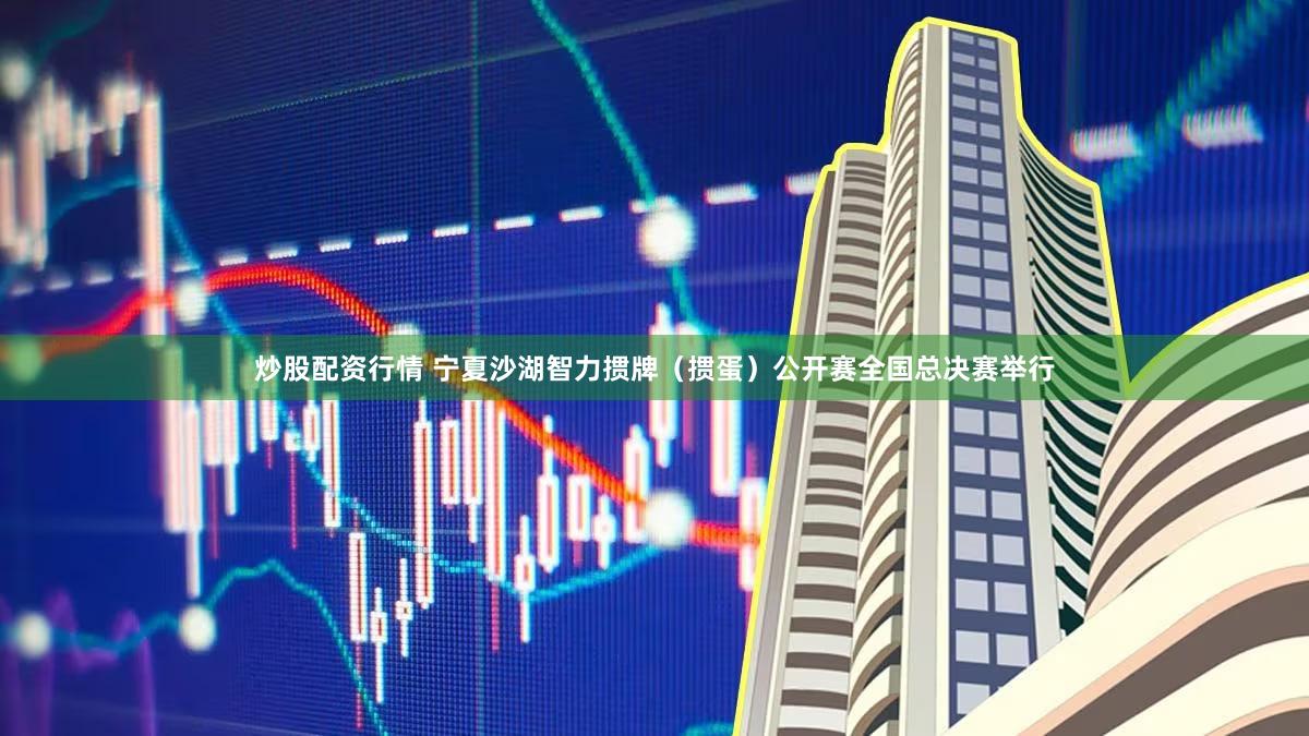 炒股配资行情 宁夏沙湖智力掼牌（掼蛋）公开赛全国总决赛举行