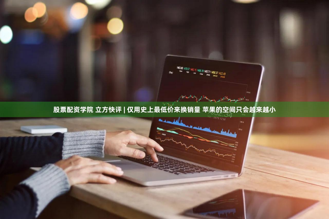 股票配资学院 立方快评 | 仅用史上最低价来换销量 苹果的空间只会越来越小