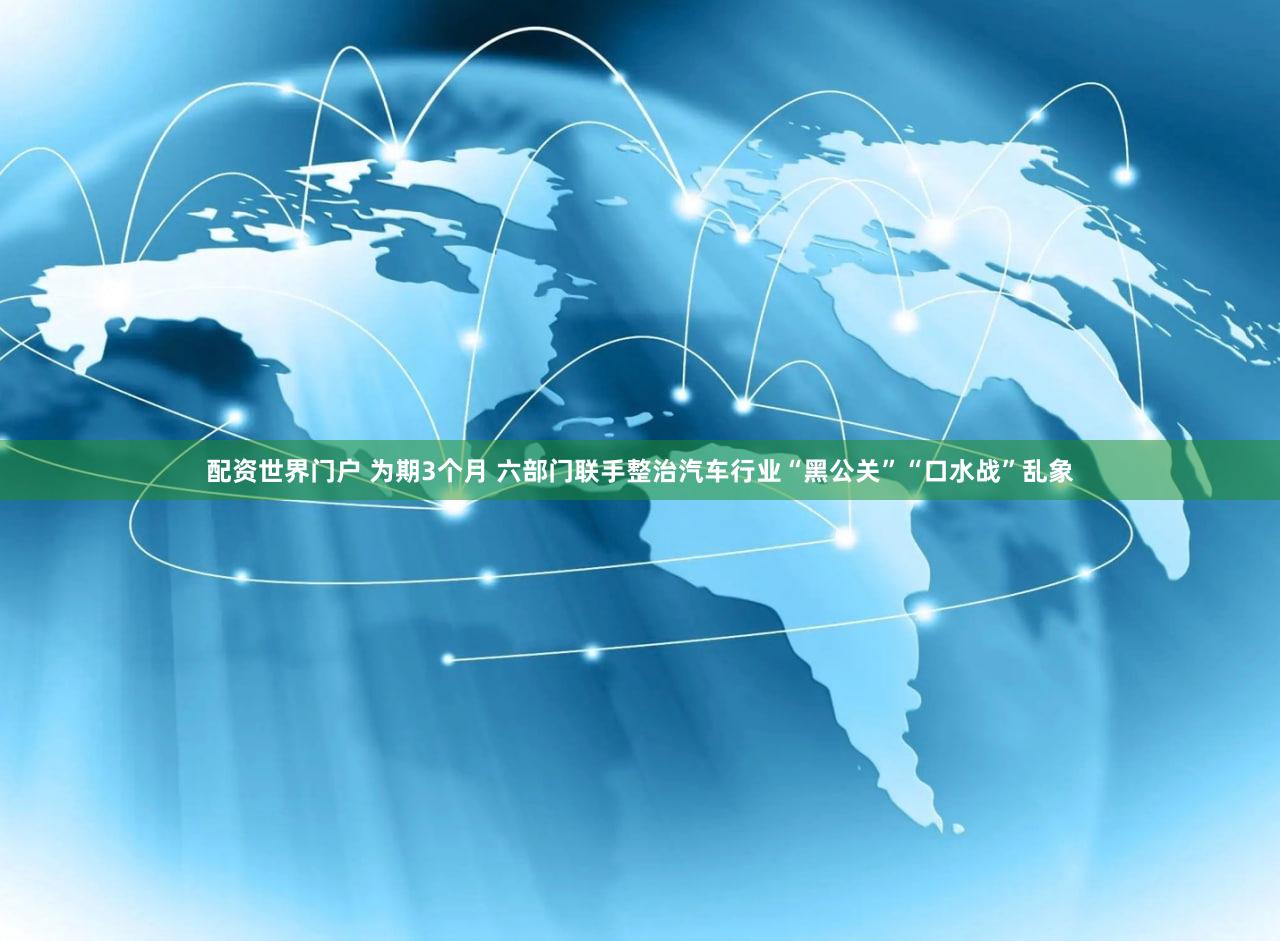 配资世界门户 为期3个月 六部门联手整治汽车行业“黑公关”“口水战”乱象