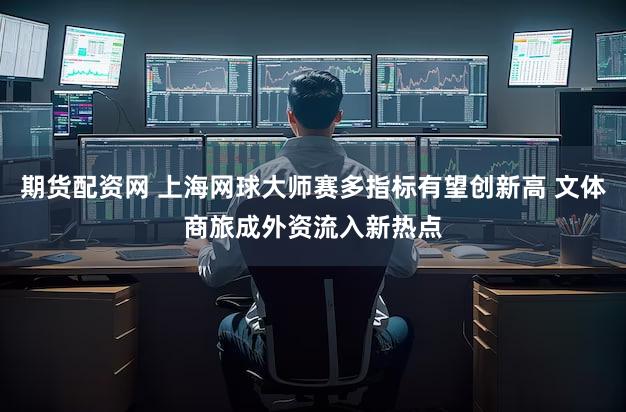 期货配资网 上海网球大师赛多指标有望创新高 文体商旅成外资流入新热点