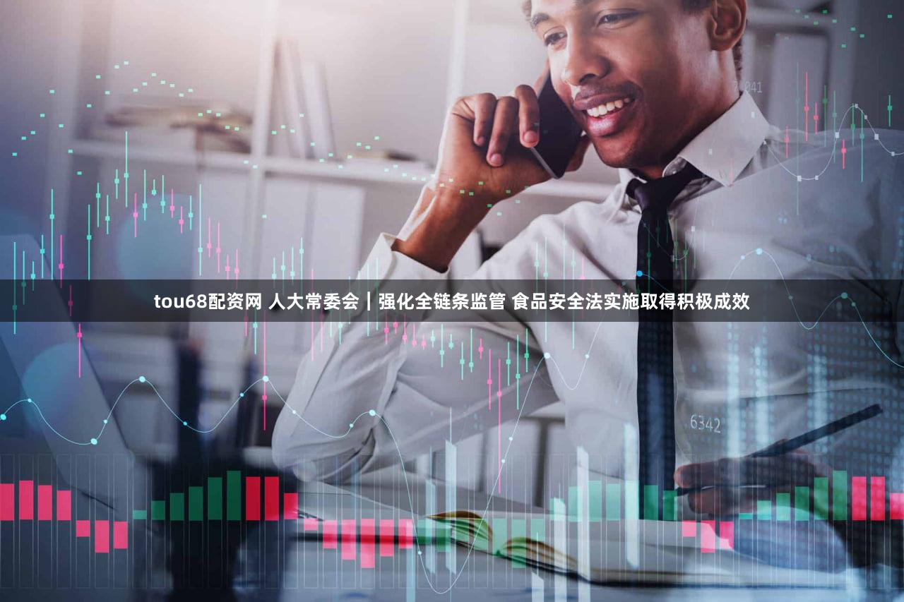 tou68配资网 人大常委会︱强化全链条监管 食品安全法实施取得积极成效