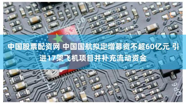 中国股票配资网 中国国航拟定增募资不超60亿元 引进17架飞机项目并补充流动资金