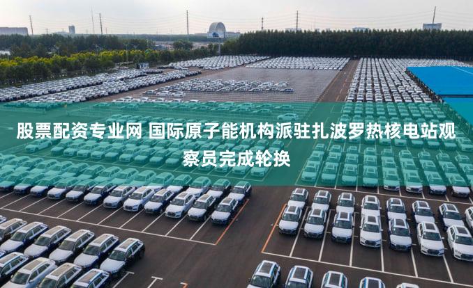 股票配资专业网 国际原子能机构派驻扎波罗热核电站观察员完成轮换