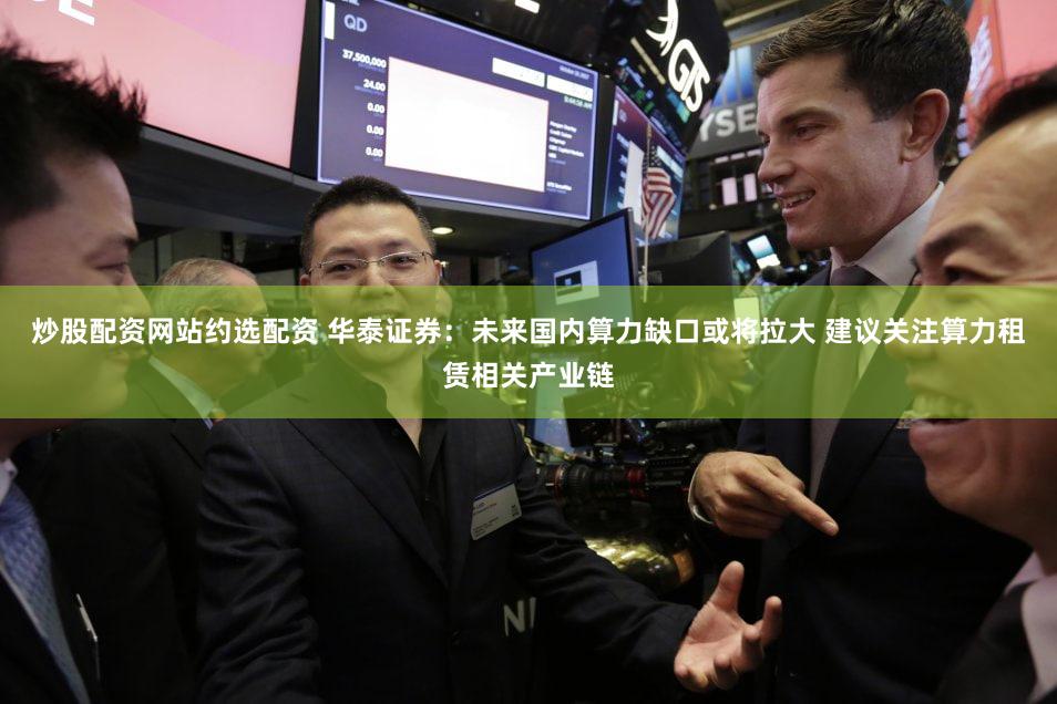 炒股配资网站约选配资 华泰证券：未来国内算力缺口或将拉大 建议关注算力租赁相关产业链